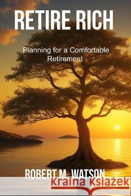 Retire Rich: Planning for a Comfortable Retirement Robert M Watson   9798851876318 Independently Published