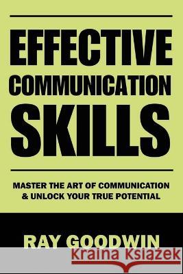 Effective Communication Skills: Master the Art of Communication and Unlock Your True Potential Ray Goodwin   9798852503046 Independently Published