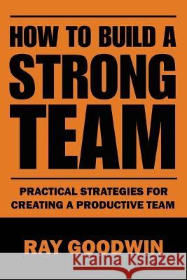 How To Build a Strong Team: Practical Strategies for Creating a Productive Team Ray Goodwin   9798852608543 Independently Published