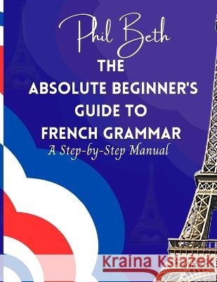 The Absolute Beginner's Guide to French Grammar: A Step-by-Step Manual Phil Beth   9798852783349 Independently Published