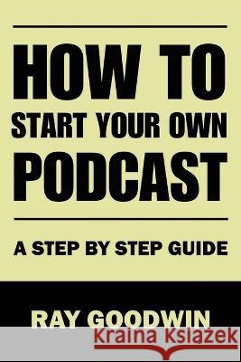 How To Start Your Own Podcast: A Step-by-Step Guide Ray Goodwin   9798852837004 Independently Published