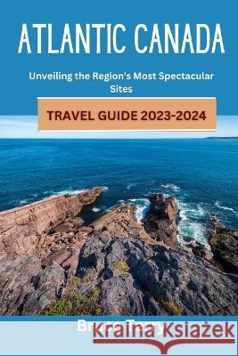 Atlantic Canada Travel Guide 2023-2024: Unveiling the Region's Most Spectacular Sites Bruce Terry   9798853033733 Independently Published