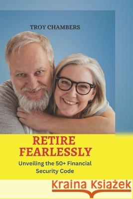 Retire Fearlessly: Unveiling the 50+ Financial Security Code Troy Chambers   9798853852853 Independently Published