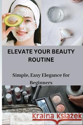 Elevate Your Beauty Routine: Simple, Easy Elegance for Beginners Pauley Davison   9798853941113
