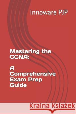 Mastering the CCNA: A Comprehensive Exam Prep Guide Innoware Pjp   9798854100137 Independently Published