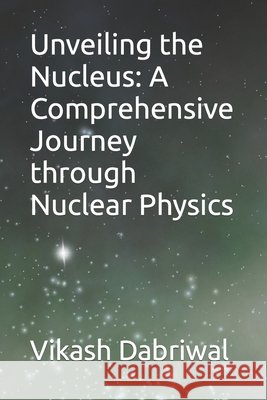Unveiling the Nucleus: A Comprehensive Journey through Nuclear Physics Vikash Dabriwal 9798858969983