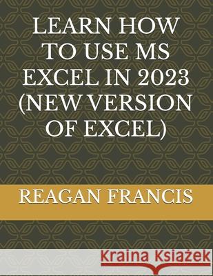 Learn How to Use MS Excel in 2023 (New Version of Excel) Reagan Francis 9798861679312