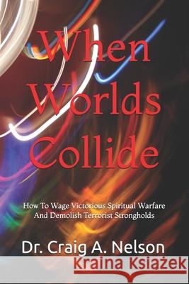 When Worlds Collide: How To Wage Victorious Spiritual Warfare And Demolish Terrorist Strongholds Craig A Nelson 9798872068655