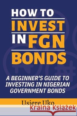 How to Invest in FGN Bonds: A Beginner's Guide to Investing in Nigerian Government Bonds Usiere Uko 9798879273441