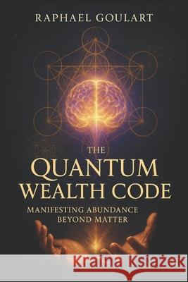 The Quantum Wealth Code: Manifesting Abundance Beyond Matter Raphael Goulart 9798882171154