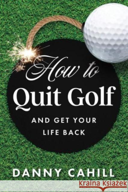 How to Quit Golf (and Get Your Life Back) Danny Cahill 9798886451443