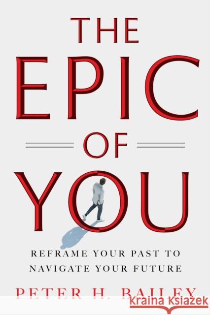 The Epic of You: Reframe Your Past to Navigate Your Future Peter H Bailey 9798886454291
