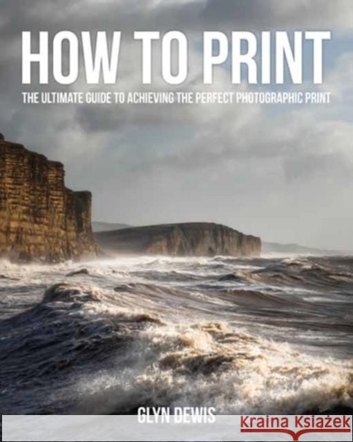 How to Print: The Ultimate Guide to Achieving the Perfect Photographic Print Glyn Dewis 9798888144190