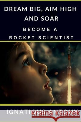 Dream Big, Aim High And Soar - Become A Rocket Scientist Ignatious Antony 9798894467818