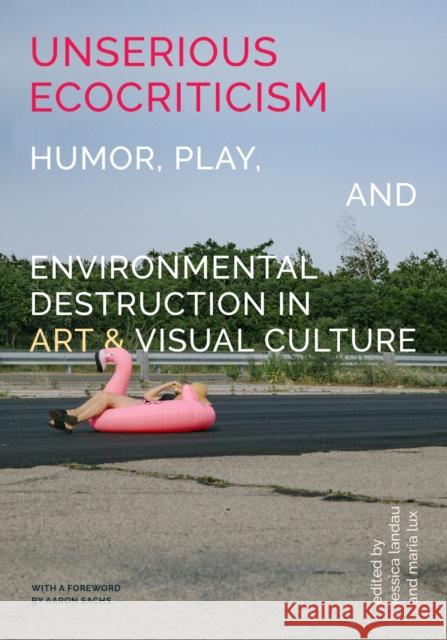 Unserious Ecocriticism: Humor, Play & Environmental Destruction in Art & Visual Culture Jessica Landau, Maria Lux 9798895060155 Michigan Publishing Services