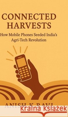 Connected Harvests: How Mobile Phones Seeded India's Agri-Tech Revolution Anish K Ravi 9798898265960