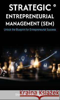 Strategic Entrepreneurial Management (SEM): Unlock the Blueprint for Entrepreneurial Success Shadab Husain Zakir Husain 9798898790264