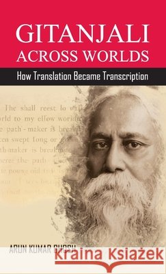 Gitanjali Across Worlds: How Translation Became Transcreation Arun Kumar Ghosh 9798902969198