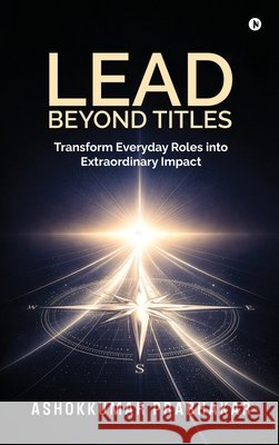 Lead Beyond Titles: Transform Everyday Roles into Extraordinary Impact Ashokkumar Prabhakar 9798903622825