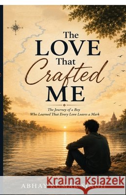 The Love That Crafted Me: The Journey of a Boy Who Learned That Every Love Leaves a Mark Abhay Kumar Singh 9798905847363