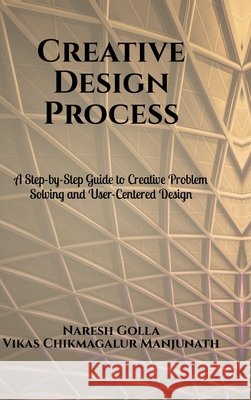 Creative Design Process: A Step-by-Step Guide to Creative Problem Solving and User-Centered Design Naresh Golla 9798906731043