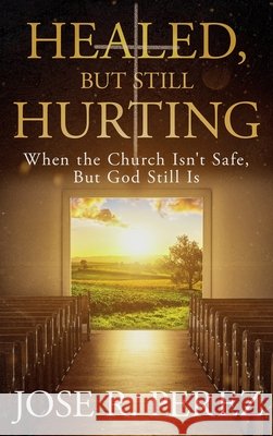 Healed, but Still Hurting: When the Church Isn't Safe, but God Still Is Perez, Jose R. 9798950713897
