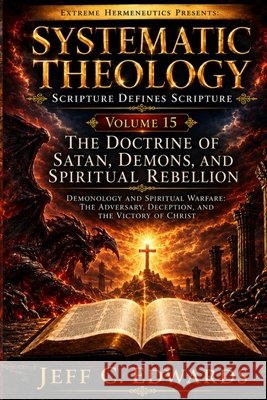 Systematic Theology Scripture Defines Scripture Volume 15: The Doctrine of Satan, Demons, and Spiritual Rebellion: Demonology and Spiritual Warfare: T Edwards, Jeff C. 9798950944154