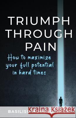 Triumph Through Pain: How to Maximize Your Full Potential During Hard Times Moreno, Basiliso 9798985541717 BasCity Entertainment LLC