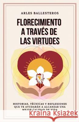 Florecimiento a través de las Virtudes: Historias, tecnicas y reflexiones que te ayudaran a alcanzar una mejor calidad de vida Arles Ballesteros, Quisqueyana Press 9798985585858 Quisqueyana Press