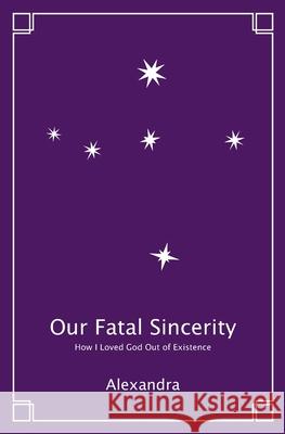 Our Fatal Sincerity: How I Loved God Out of Existence Alexandra 9798985636802