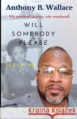 Will Somebody Please Teach Me How To Be A Man? Anthony B Wallace 9798985731583