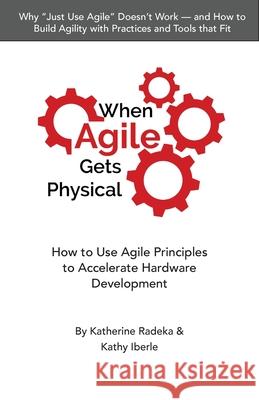 When Agile Gets Physical: How to Use Agile Principles to Accelerate Hardware Development Katherine Radeka Kathy Iberle  9798986038209 Chesapeake Research Press