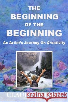 The Beginning of the Beginning: An Artist's Journey On Creativity Claudia P Gray   9798988305811