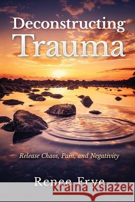 Deconstructing Trauma: Release Chaos, Pain, and Negativity Renee Frye   9798988514725 Transcendent Publishing