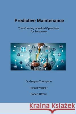 Predictive Maintenance: Transforming Industrial Operations for Tomorrow Gregory Thompson, Ronald Wagner, Robert Ufford 9798989955527