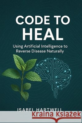Code to Heal: Using Artificial Intelligence to Reverse Disease Naturally Hartwell, Isabel 9798993082554 Smart Press Media