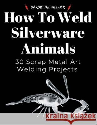 How to Weld Silverware Animals: 30 Scrap Metal Art Welding Projects The Welder, Barbie 9798994824818 Barbie the Welder