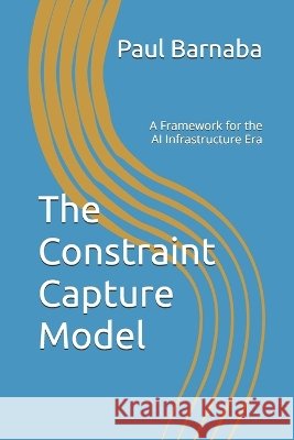 The Constraint Capture Model: A Framework for the AI Infrastructure Era Barnaba, Paul 9798996418008 Agentasize Press