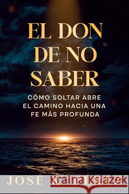 El Don de No Saber: Cómo Soltar Abre el Camino Hacia una Fe Más Profunda Perez, Jose R. 9798999585332