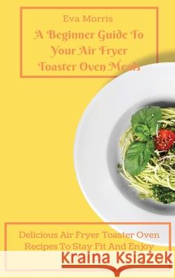 A Beginner Guide To Your Air Fryer Toaster Oven Meals: Delicious Air Fryer Toaster Oven Recipes To Stay Fit And Enjoy Your Diet Eva Morris 9781803423227 Eva Morris - książka