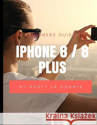 A Beginners Guide to iPhone 8 / 8 Plus: (For iPhone 5, iPhone 5s, and iPhone 5c, iPhone 6, iPhone 6+, iPhone 6s, iPhone 6s Plus, iPhone 7, iPhone 7 Pl La Counte, Scott 9781977601483 Createspace Independent Publishing Platform - książka