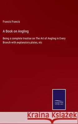 A Book on Angling: Being a complete treatise on The Art of Angling in Every Branch with explanatory plates, etc Francis Francis 9783752566116 Salzwasser-Verlag - książka