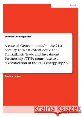 A case of 'Geoeconomics' in the 21st century. To what extent could the Transatlantic Trade and Investment Partnership (TTIP) contribute to a diversifi Weingärtner, Benedikt 9783668486782 Grin Publishing - książka