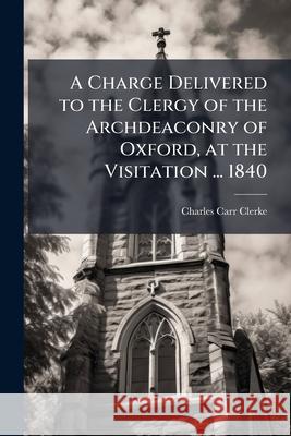 A Charge Delivered to the Clergy of the Archdeaconry of Oxford, at the Visitation ... 1840 Charles Carr Clerke 9781144933317  - książka