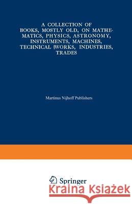 A Collection of Books, Mostly Old, on Mathematics, Physics, Astronomy, Instruments, Machines, Technical Works, Industries, Trades: Preceded By. a Coll Martinus Nijhoff 9789401522021 Springer - książka