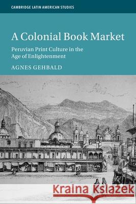 A Colonial Book Market: Peruvian Print Culture in the Age of Enlightenment Agnes (Universitat Bern, Switzerland) Gehbald 9781009360869 Cambridge University Press - książka