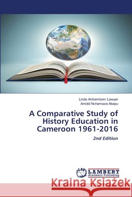 A Comparative Study of History Education in Cameroon 1961-2016 Ankiambom Lawyer, Linda, Nchamaze Akepu, Arnold 9786209462177 LAP Lambert Academic Publishing - książka