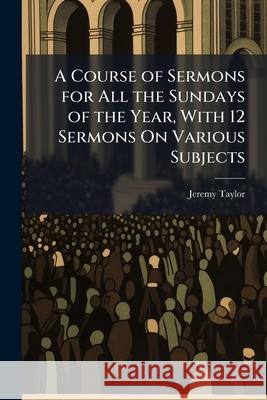 A Course of Sermons for All the Sundays of the Year, with 12 Sermons On Various Subjects Taylor, Jeremy 9781148624921  - książka