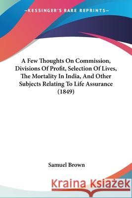 A Few Thoughts On Commission, Divisions Of Profit, Selection Of Lives, The Mortality In India, And Other Subjects Relating To Life Assurance (1849) Samuel Brown 9780548856857  - książka