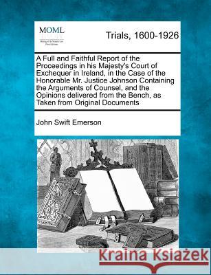 A Full and Faithful Report of the Proceedings in His Majesty's Court of Exchequer in Ireland, in the Case of the Honorable Mr. Justice Johnson Containing the Arguments of Counsel, and the Opinions Del John Swift Emerson 9781274893864 Gale Ecco, Making of Modern Law - książka